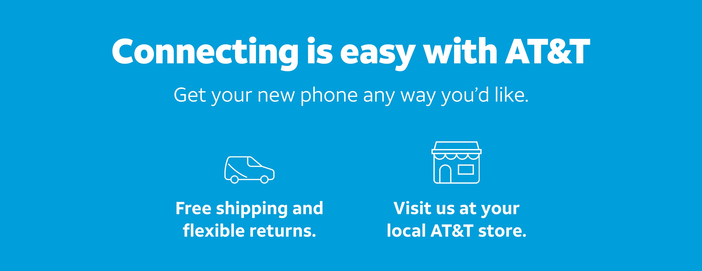 Connecting is easy with AT&T. Get your new phone any way you'd like. Free shipping and flexible returns. Visit us at your local AT&T store.