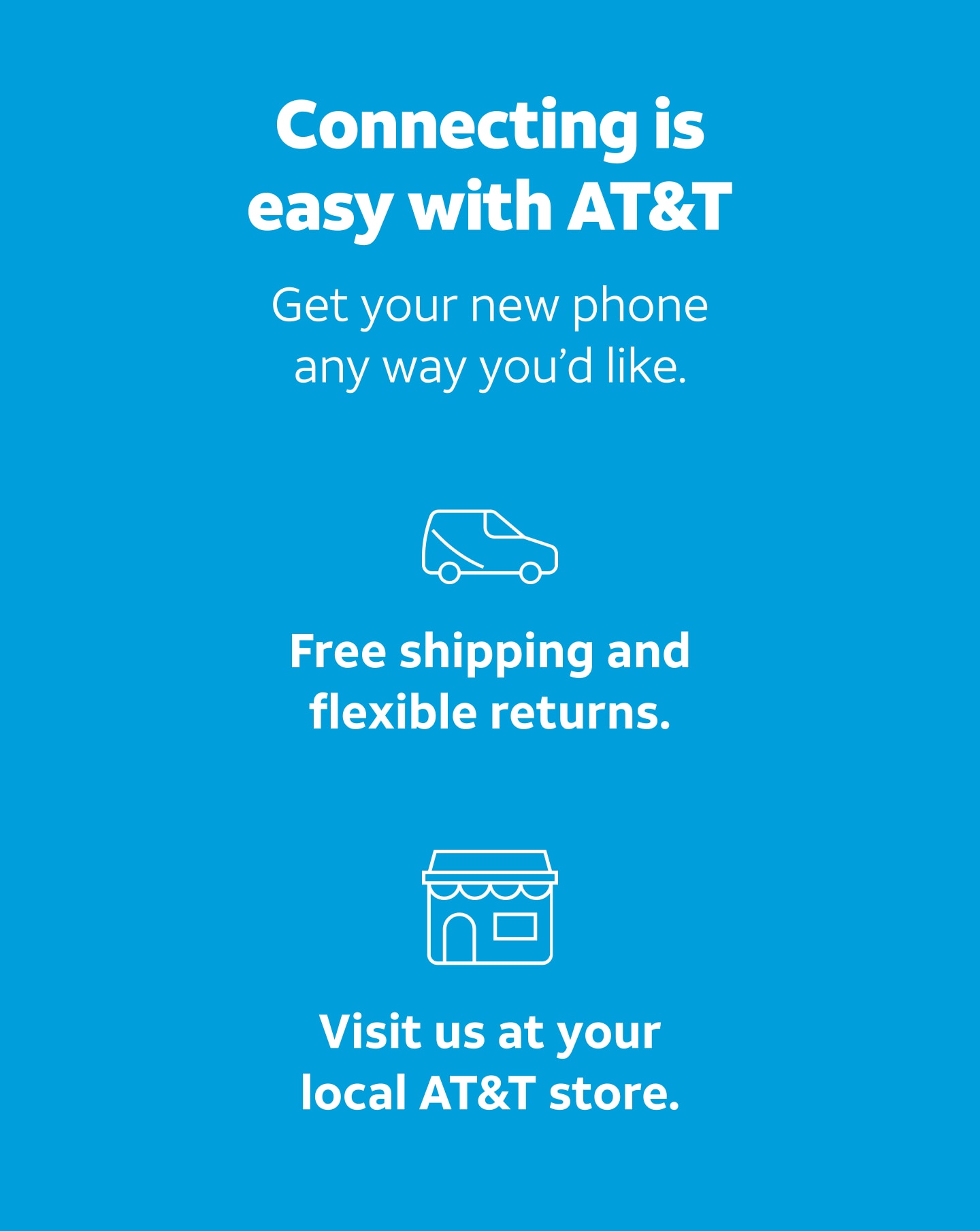 Connecting is easy with AT&T. Get your new phone any way you'd like. Free shipping and flexible returns. Visit us at your local AT&T store.