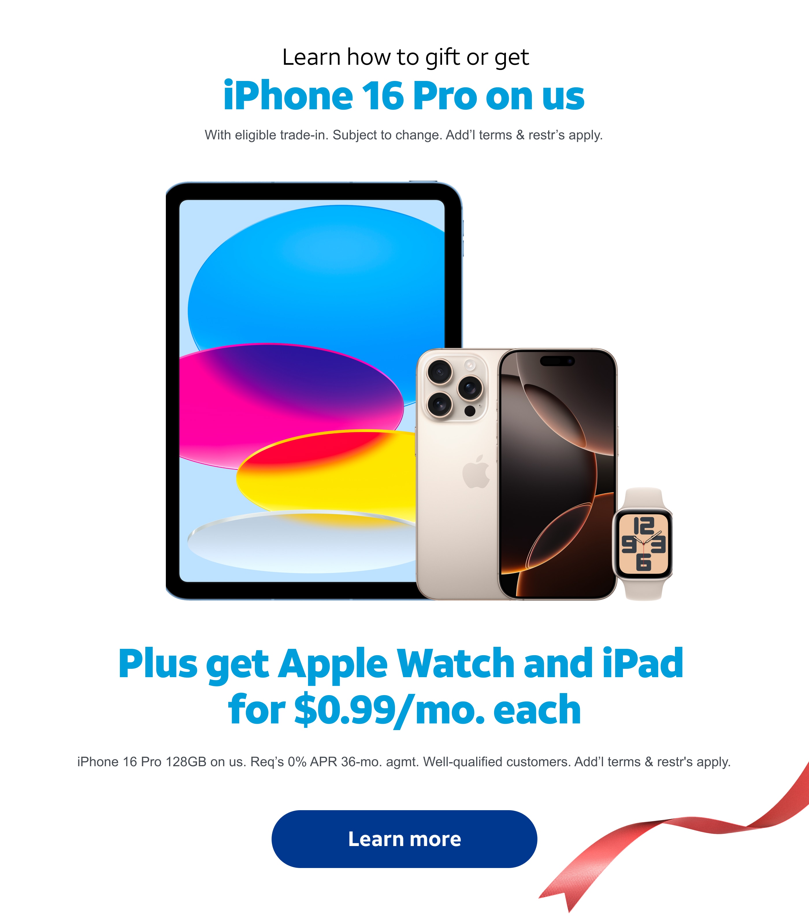 Learn how to gift or get the new iPhone 16 Pro on us. With eligible trade‑in. Subject to change. Add'l terms and restr's apply. Plus get Apple Watch and iPad starting at $0.99 per month each when you buy any iPhone 16. Limited time. Apple Watch SE 2nd Gen 40mm and iPad 10th Gen. 64 Gigabytes for $0.99/mo. each. Req's 0% APR 36‑mo. agmt and elig. wireless svc for each device. Well‑qualified customers. Terms and restr's apply. Learn more.