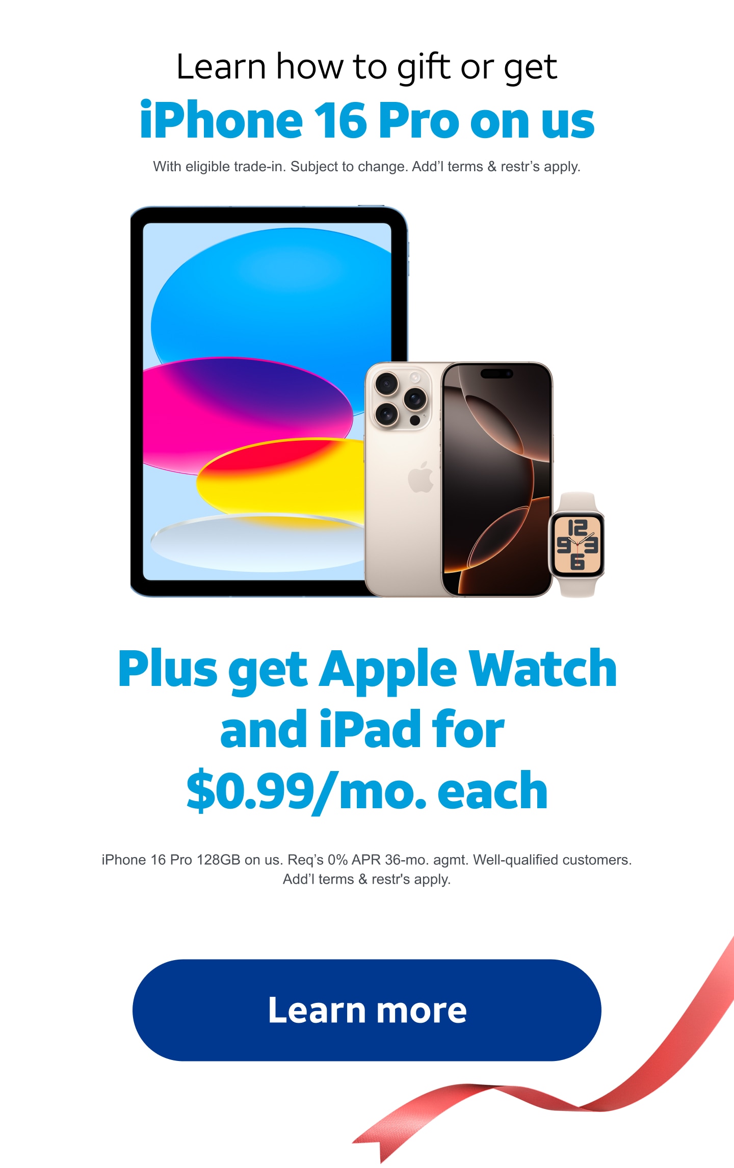 Learn how to gift or get the new iPhone 16 Pro on us. With eligible trade‑in. Subject to change. Add'l terms and restr's apply. Plus get Apple Watch and iPad starting at $0.99 per month each when you buy any iPhone 16. Limited time. Apple Watch SE 2nd Gen 40mm and iPad 10th Gen. 64 Gigabytes for $0.99/mo. each. Req's 0% APR 36‑mo. agmt and elig. wireless svc for each device. Well‑qualified customers. Terms and restr's apply. Learn more.