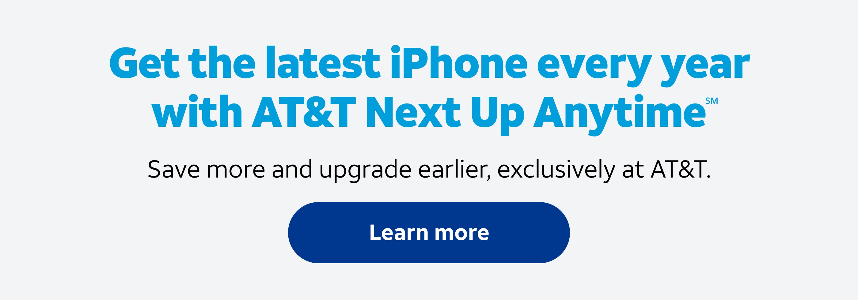 Get the latest iPhone every year with AT&T Next Up AnytimeSM. Save more and upgrade earlier, exclusively at AT&T. Learn more.