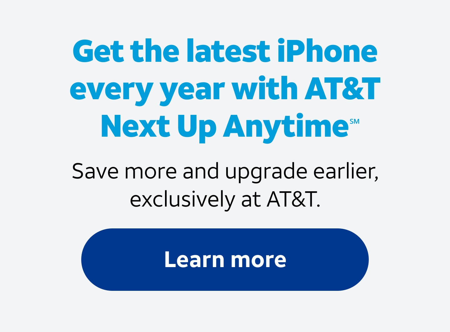 Get the latest iPhone every year with AT&T Next Up AnytimeSM. Save more and upgrade earlier, exclusively at AT&T. Learn more.