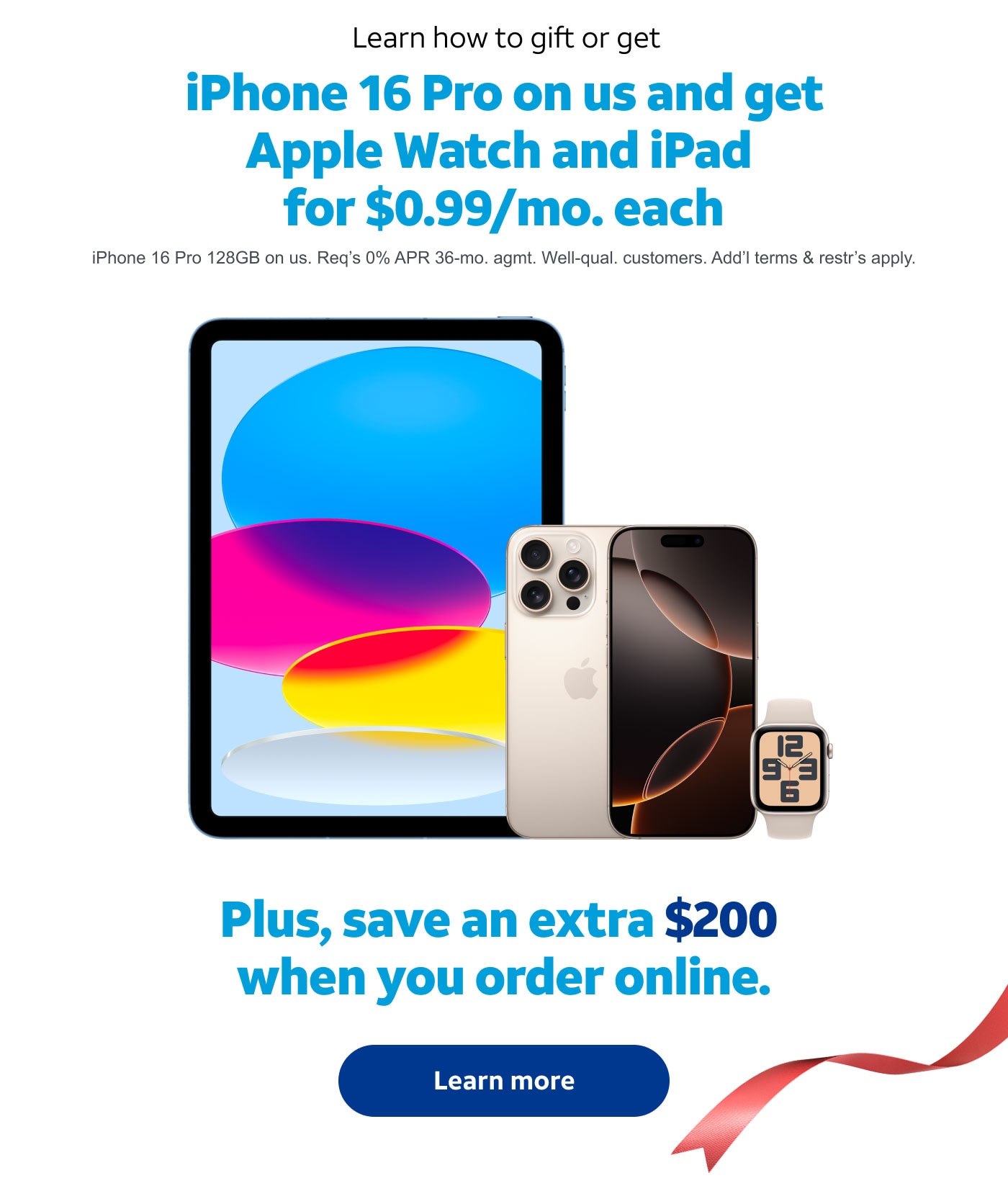 Learn how to gift or get iPhone 16 Pro on us and get Apple Watch and iPad for $0.99/mo. each. iPhone 16 Pro 128GB on us. Req’s 0% APR 36‑mo. agmt. Well‑qual. customers. Add’l terms & restr’s apply. Plus, save an extra $200 when you order online. Learn more.