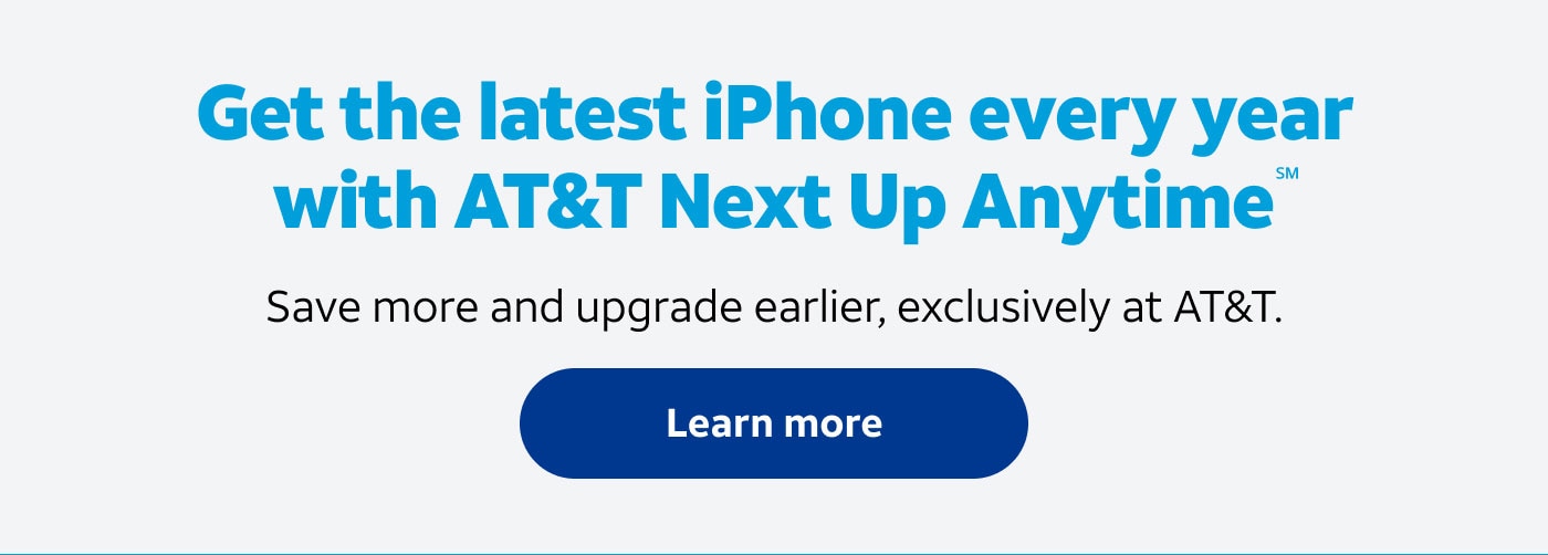 Get the latest iPhone every year with AT&T Next Up Anytime(SM). Save more and upgrade earlier, exclusively at AT&T. Learn more.