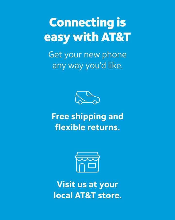 Connecting is easy with AT&T. Get your new phone any way you’d like. Free shipping and flexible returns. Visit us at your local AT&T store.